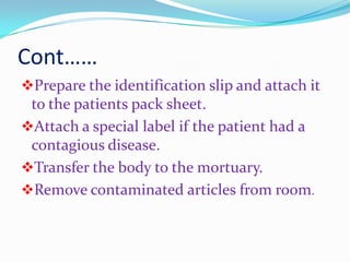 Cont……
Prepare the identification slip and attach it
to the patients pack sheet.
Attach a special label if the patient had a
contagious disease.
Transfer the body to the mortuary.
Remove contaminated articles from room.
 