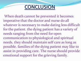 CONCLUSION
When death cannot be prevented it becomes
imperative that the doctor and nurse do all
whatever is necessary to make dating less difficult
for the patient. the dying patient has a variety of
needs ranging from the need for open
communication to physiological and spiritual
needs. they should maintain self care as long as
possible. families of the dying patient may like to
assist in providing care. The nurse should provide
emotional support for the grieving family.
 