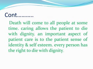 Cont………..
Death will come to all people at some
time. caring allows the patient to die
with dignity. an important aspect of
patient care is to the patient sense of
identity & self esteem. every person has
the right to die with dignity.
 