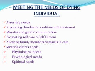 MEETING THE NEEDS OF DYING
INDIVIDUAL
Assessing needs
Explaining the clients condition and treatment
Maintaining good communication
Promoting self care & Self Esteem
Allowing family members to assists in care.
Meeting clients needs.
 Physiological needs
 Psychological needs
 Spiritual needs
 