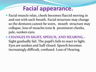 Facial appearance.
 Facial muscle relax, cheek becomes flaccid moving in
and out with each breath. Facial structure may change
so the dentures cannot be worn, mouth structure may
collapse, loss of muscles tone & prominent cheeks,
pale, sunken eyes.
 CHANGES IN SIGHT, SPEECH, AND HEARING.-
Sight gradually fail. The pupil’s fails to react to light.
Eyes are sunken and half closed. Speech becomes
increasingly difficult, confused. Loss of Hearing.
 