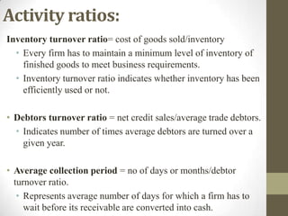 Activity ratios:
Inventory turnover ratio= cost of goods sold/inventory
• Every firm has to maintain a minimum level of inventory of
finished goods to meet business requirements.
• Inventory turnover ratio indicates whether inventory has been
efficiently used or not.

• Debtors turnover ratio = net credit sales/average trade debtors.
• Indicates number of times average debtors are turned over a
given year.
• Average collection period = no of days or months/debtor
turnover ratio.
• Represents average number of days for which a firm has to
wait before its receivable are converted into cash.

 
