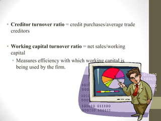 • Creditor turnover ratio = credit purchases/average trade
creditors
• Working capital turnover ratio = net sales/working
capital
• Measures efficiency with which working capital is
being used by the firm.

 