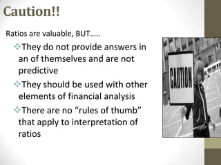 Caution!!
Ratios are valuable, BUT…..

They do not provide answers in
an of themselves and are not
predictive
They should be used with other
elements of financial analysis
There are no “rules of thumb”
that apply to interpretation of
ratios

 
