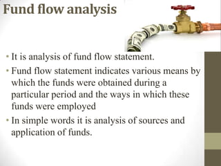 Fund flow analysis
• It is analysis of fund flow statement.
• Fund flow statement indicates various means by
which the funds were obtained during a
particular period and the ways in which these
funds were employed
• In simple words it is analysis of sources and
application of funds.

 