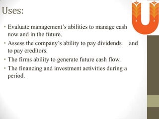 Uses:
• Evaluate management’s abilities to manage cash
now and in the future.
• Assess the company’s ability to pay dividends and
to pay creditors.
• The firms ability to generate future cash flow.
• The financing and investment activities during a
period.

 