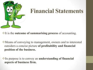 Financial Statements

It is the outcome of summarising process of accounting.
Means of conveying to management, owners and to interested
outsiders a concise picture of profitability and financial
position of the business.
Its purpose is to convey an understanding of financial
aspects of business firm.

 