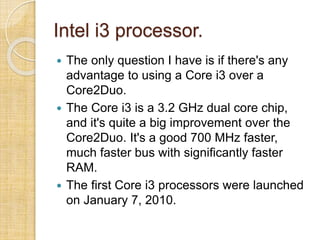 Intel i3 processor.
 The only question I have is if there's any
advantage to using a Core i3 over a
Core2Duo.
 The Core i3 is a 3.2 GHz dual core chip,
and it's quite a big improvement over the
Core2Duo. It's a good 700 MHz faster,
much faster bus with significantly faster
RAM.
 The first Core i3 processors were launched
on January 7, 2010.
 