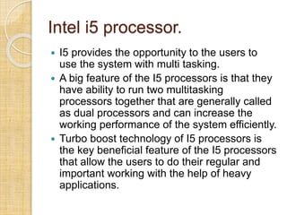 Intel i5 processor.
 I5 provides the opportunity to the users to
use the system with multi tasking.
 A big feature of the I5 processors is that they
have ability to run two multitasking
processors together that are generally called
as dual processors and can increase the
working performance of the system efficiently.
 Turbo boost technology of I5 processors is
the key beneficial feature of the I5 processors
that allow the users to do their regular and
important working with the help of heavy
applications.
 