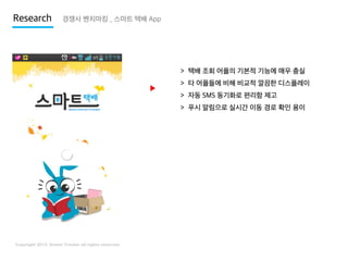 Research

경쟁사 벤치마킹 _ 스마트 택배 App

> 택배 조회 어플의 기본적 기능에 매우 충실

▶

> 타 어플들에 비해 비교적 깔끔한 디스플레이
> 자동 SMS 동기화로 편리함 제고
> 푸시 알림으로 실시간 이동 경로 확인 용이

 
