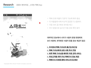 Research

경쟁사 벤치마킹 _ 스마트 택배 App

> 택배 조회 어플의 기본적 기능에 매우 충실

▶

> 타 어플들에 비해 비교적 깔끔한 디스플레이
> 자동 SMS 동기화로 편리함 제고
> 푸시 알림으로 실시간 이동 경로 확인 용이

대략적인 정보에서 나아가 사용자 한명 한명에게
보다 세분화, 최적화된 사용자 맞춤 정보 제공이 필요

> 우리동네 택배 기사님의 출근길 퇴근길
> 택배 기사님에게 요청 사항 즉시 전달

> 바쁜 택배 기사님을 배려한 자동 입력 서비스
> 여성고객을 위한 안심 택배기사 정보 제공
> 택배기사 리뷰를 통해 서비스의 질 향상

 