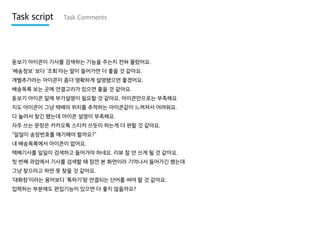 Task script

Task Comments

돋보기 아이콘이 기사를 검색하는 기능을 주는지 전혀 몰랐어요.
‘배송정보’ 보다 ‘조회’라는 말이 들어가면 더 좋을 것 같아요.
개별추가라는 아이콘이 좀더 명확하게 설명됐으면 좋겠어요.
배송목록 보는 곳에 연결고리가 있으면 좋을 것 같아요.
돋보기 아이콘 밑에 부가설명이 필요할 것 같아요. 아이콘만으로는 부족해요
지도 아이콘이 그냥 택배의 위치를 추적하는 아이콘같이 느껴져서 어려워요.
다 눌러서 찾긴 했는데 아이콘 설명이 부족해요.
자주 쓰는 문장은 카카오톡 스티커 쓰듯이 하는게 더 편할 것 같아요.
“일일이 송장번호를 얘기해야 할까요?”
내 배송목록에서 아이콘이 없어요.
택배기사를 일일이 검색하고 들어가야 하네요. 리뷰 잘 안 쓰게 될 것 같아요.
첫 번째 과업에서 기사를 검색할 때 잠깐 본 화면이라 기억나서 들어가긴 했는데
그냥 찾으라고 하면 못 찾을 것 같아요.

‘대화창’이라는 용어보다 ‘톡하기’랑 연결되는 단어를 써야 할 것 같아요.
입력하는 부분에도 편집기능이 있으면 더 좋지 않을까요?

 