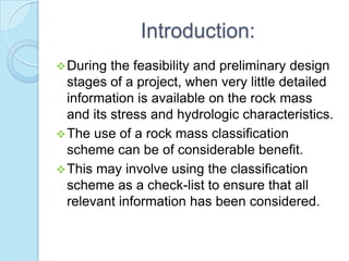 Introduction:
 During

the feasibility and preliminary design
stages of a project, when very little detailed
information is available on the rock mass
and its stress and hydrologic characteristics.
 The use of a rock mass classification
scheme can be of considerable benefit.
 This may involve using the classification
scheme as a check-list to ensure that all
relevant information has been considered.

 