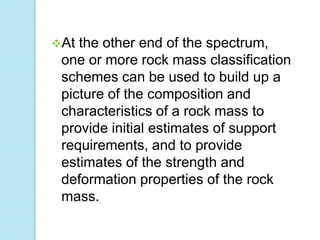 At

the other end of the spectrum,
one or more rock mass classification
schemes can be used to build up a
picture of the composition and
characteristics of a rock mass to
provide initial estimates of support
requirements, and to provide
estimates of the strength and
deformation properties of the rock
mass.

 
