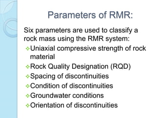 Parameters of RMR:
Six parameters are used to classify a
rock mass using the RMR system:
Uniaxial compressive strength of rock
material
Rock Quality Designation (RQD)
Spacing of discontinuities
Condition of discontinuities
Groundwater conditions
Orientation of discontinuities

 