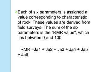 Each

of six parameters is assigned a
value corresponding to characteristic
of rock. These values are derived from
field surveys. The sum of the six
parameters is the "RMR value", which
lies between 0 and 100.
RMR =Ja1 + Ja2 + Ja3 + Ja4 + Ja5
+ Ja6

 