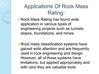 Applications Of Rock Mass
Rating:
 Rock

Mass Rating has found wide
application in various types of
engineering projects such as tunnels,
slopes, foundations, and mines.

 Rock

mass classification systems have
gained wide attention and are frequently
used in rock engineering and design.
However, all of these systems have
limitations, but applied appropriately and
with care they are valuable tools.

 