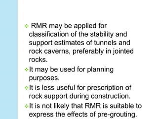RMR may be applied for
classification of the stability and
support estimates of tunnels and
rock caverns, preferably in jointed
rocks.
It may be used for planning
purposes.
It is less useful for prescription of
rock support during construction.
It is not likely that RMR is suitable to
express the effects of pre-grouting.


 