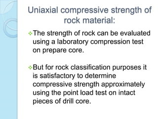 Uniaxial compressive strength of
rock material:
The

strength of rock can be evaluated
using a laboratory compression test
on prepare core.

But

for rock classification purposes it
is satisfactory to determine
compressive strength approximately
using the point load test on intact
pieces of drill core.

 