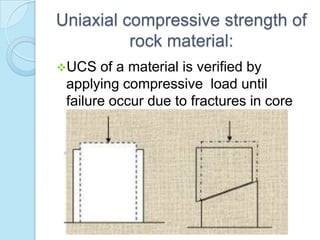 Uniaxial compressive strength of
rock material:
UCS

of a material is verified by
applying compressive load until
failure occur due to fractures in core
sample.

 