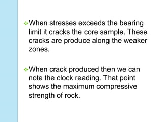 When

stresses exceeds the bearing
limit it cracks the core sample. These
cracks are produce along the weaker
zones.

When

crack produced then we can
note the clock reading. That point
shows the maximum compressive
strength of rock.

 