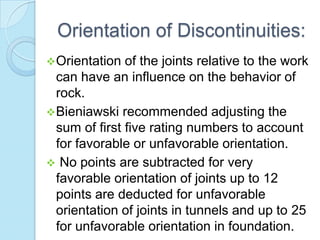 Orientation of Discontinuities:
 Orientation

of the joints relative to the work
can have an influence on the behavior of
rock.
 Bieniawski recommended adjusting the
sum of first five rating numbers to account
for favorable or unfavorable orientation.
 No points are subtracted for very
favorable orientation of joints up to 12
points are deducted for unfavorable
orientation of joints in tunnels and up to 25
for unfavorable orientation in foundation.

 