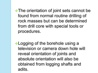 The

orientation of joint sets cannot be
found from normal routine drilling of
rock masses but can be determined
from drill core with special tools or
procedures.

Logging

of the borehole using a
television or camera down hole will
reveal orientation of joints and
absolute orientation will also be
obtained from logging shafts and
adits.

 