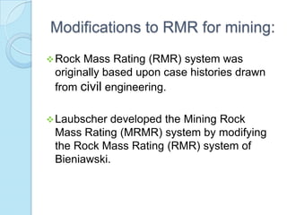 Modifications to RMR for mining:
 Rock

Mass Rating (RMR) system was
originally based upon case histories drawn
from civil engineering.

 Laubscher

developed the Mining Rock
Mass Rating (MRMR) system by modifying
the Rock Mass Rating (RMR) system of
Bieniawski.

 