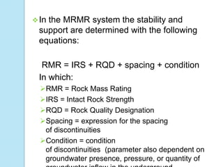  In

the MRMR system the stability and
support are determined with the following
equations:
RMR = IRS + RQD + spacing + condition
In which:
RMR = Rock Mass Rating
IRS = Intact Rock Strength
RQD = Rock Quality Designation
Spacing = expression for the spacing
of discontinuities
Condition = condition
of discontinuities (parameter also dependent on
groundwater presence, pressure, or quantity of

 