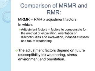 Comparison of MRMR and
RMR:
MRMR = RMR x adjustment factors
In which:
Adjustment factors = factors to compensate for:
the method of excavation, orientation of
discontinuities and excavation, induced stresses,
and future weathering.
 The

adjustment factors depend on future
(susceptibility to) weathering, stress
environment and orientation.

 