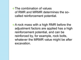  The

combination of values
of RMR and MRMR determines the socalled reinforcement potential.

 A rock

mass with a high RMR before the
adjustment factors are applied has a high
reinforcement potential, and can be
reinforced by, for example, rock bolts,
whatever the MRMR value might be after
excavation.

 