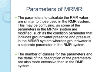 Parameters of MRMR:
 The

parameters to calculate the RMR value
are similar to those used in the RMR system.
This may be confusing, as some of the
parameters in the MRMR system are
modified, such as the condition parameter that
includes groundwater presence and pressure
in the MRMR system whereas groundwater is
a separate parameter in the RMR system.

 The

number of classes for the parameters and
the detail of the description of the parameters
are also more extensive than in the RMR
system.

 