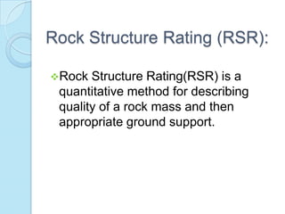 Rock Structure Rating (RSR):
Rock

Structure Rating(RSR) is a
quantitative method for describing
quality of a rock mass and then
appropriate ground support.

 