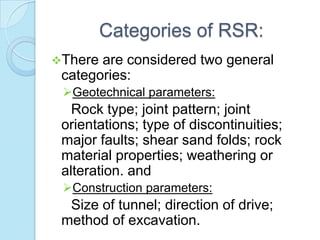 Categories of RSR:
There

are considered two general
categories:
Geotechnical parameters:

Rock type; joint pattern; joint
orientations; type of discontinuities;
major faults; shear sand folds; rock
material properties; weathering or
alteration. and
Construction parameters:

Size of tunnel; direction of drive;
method of excavation.

 