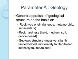 Parameter A : Geology
General

appraisal of geological
structure on the basis of:
 Rock type origin (igneous, metamorphic,
sedimentary).
Rock hardness (hard, medium, soft,
decomposed).
Geologic structure (massive, slightly
faulted/folded, moderately faulted/folded,
intensely faulted/folded).

 