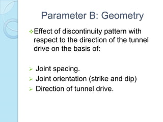 Parameter B: Geometry
Effect

of discontinuity pattern with
respect to the direction of the tunnel
drive on the basis of:





Joint spacing.
Joint orientation (strike and dip)
Direction of tunnel drive.

 