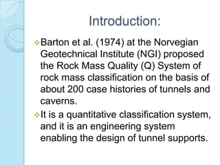 Introduction:
Barton

et al. (1974) at the Norvegian
Geotechnical Institute (NGI) proposed
the Rock Mass Quality (Q) System of
rock mass classification on the basis of
about 200 case histories of tunnels and
caverns.
It is a quantitative classification system,
and it is an engineering system
enabling the design of tunnel supports.

 