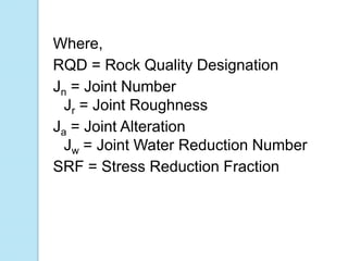 Where,
RQD = Rock Quality Designation
Jn = Joint Number
Jr = Joint Roughness
Ja = Joint Alteration
Jw = Joint Water Reduction Number
SRF = Stress Reduction Fraction

 