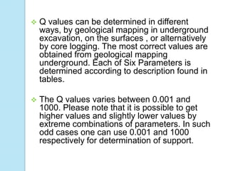 

Q values can be determined in different
ways, by geological mapping in underground
excavation, on the surfaces , or alternatively
by core logging. The most correct values are
obtained from geological mapping
underground. Each of Six Parameters is
determined according to description found in
tables.



The Q values varies between 0.001 and
1000. Please note that it is possible to get
higher values and slightly lower values by
extreme combinations of parameters. In such
odd cases one can use 0.001 and 1000
respectively for determination of support.

 