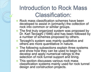 Introduction to Rock Mass
Classification:


Rock mass classification schemes have been
developed to assist in (primarily) the collection of
rock into common or similar groups.
 The first truly organized system was proposed by
Dr. Karl Terzaghi (1946) and has been followed by
a number of schemes proposed by others.
 Terzaghi's system was mainly qualitative and
others are more quantitative in nature.
 The following subsections explain three systems
and show how they can be used to begin to
develop and apply numerical ratings to the
selection of rock tunnel support and lining.
 This section discusses various rock mass
classification systems mainly used for rock tunnel
design and construction projects.

 