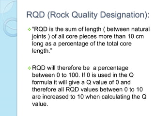 RQD (Rock Quality Designation):
 “RQD

is the sum of length ( between natural
joints ) of all core pieces more than 10 cm
long as a percentage of the total core
length.”

 RQD

will therefore be a percentage
between 0 to 100. If 0 is used in the Q
formula it will give a Q value of 0 and
therefore all RQD values between 0 to 10
are increased to 10 when calculating the Q
value.

 