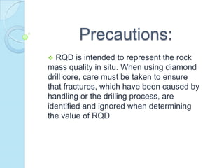 Precautions:
RQD is intended to represent the rock
mass quality in situ. When using diamond
drill core, care must be taken to ensure
that fractures, which have been caused by
handling or the drilling process, are
identified and ignored when determining
the value of RQD.


 