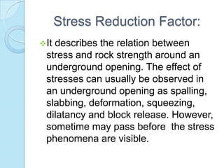 Stress Reduction Factor:
It

describes the relation between
stress and rock strength around an
underground opening. The effect of
stresses can usually be observed in
an underground opening as spalling,
slabbing, deformation, squeezing,
dilatancy and block release. However,
sometime may pass before the stress
phenomena are visible.

 