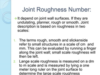 Joint Roughness Number:
 It

depend on joint wall surfaces. If they are
undulating, planner, rough or smooth. Joint
description is based on roughness in two
scales:

The terms rough, smooth and slickenside
refer to small structures in a scale of cm and
mm. This can be evaluated by running a finger
along the joint wall; small scale roughness will
then be left.
2. Lange scale roughness is measured on a dm
to m scale and is measured by lying a one
meter long ruler on the joint surface to
determine the large scale roughness
1.

 