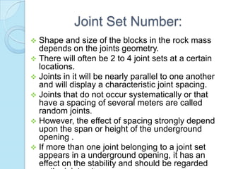 Joint Set Number:


Shape and size of the blocks in the rock mass
depends on the joints geometry.
 There will often be 2 to 4 joint sets at a certain
locations.
 Joints in it will be nearly parallel to one another
and will display a characteristic joint spacing.
 Joints that do not occur systematically or that
have a spacing of several meters are called
random joints.
 However, the effect of spacing strongly depend
upon the span or height of the underground
opening .
 If more than one joint belonging to a joint set
appears in a underground opening, it has an
effect on the stability and should be regarded

 