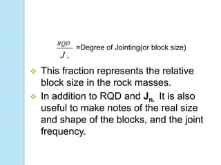 RQD

J




=Degree of Jointing(or block size)

n

This fraction represents the relative
block size in the rock masses.
In addition to RQD and Jn. It is also
useful to make notes of the real size
and shape of the blocks, and the joint
frequency.

 