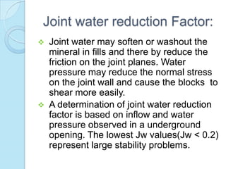 Joint water reduction Factor:




Joint water may soften or washout the
mineral in fills and there by reduce the
friction on the joint planes. Water
pressure may reduce the normal stress
on the joint wall and cause the blocks to
shear more easily.
A determination of joint water reduction
factor is based on inflow and water
pressure observed in a underground
opening. The lowest Jw values(Jw < 0.2)
represent large stability problems.

 