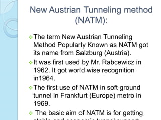 New Austrian Tunneling method
(NATM):
 The

term New Austrian Tunneling
Method Popularly Known as NATM got
its name from Salzburg (Austria).
 It was first used by Mr. Rabcewicz in
1962. It got world wise recognition
in1964.
 The first use of NATM in soft ground
tunnel in Frankfurt (Europe) metro in
1969.
 The basic aim of NATM is for getting

 