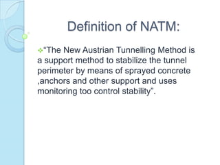 Definition of NATM:
“The

New Austrian Tunnelling Method is
a support method to stabilize the tunnel
perimeter by means of sprayed concrete
,anchors and other support and uses
monitoring too control stability”.

 