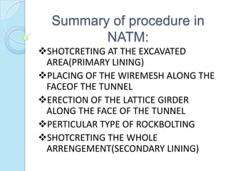 Summary of procedure in
NATM:
SHOTCRETING AT THE EXCAVATED
AREA(PRIMARY LINING)
PLACING OF THE WIREMESH ALONG THE
FACEOF THE TUNNEL
ERECTION OF THE LATTICE GIRDER
ALONG THE FACE OF THE TUNNEL
PERTICULAR TYPE OF ROCKBOLTING
SHOTCRETING THE WHOLE
ARRENGEMENT(SECONDARY LINING)

 